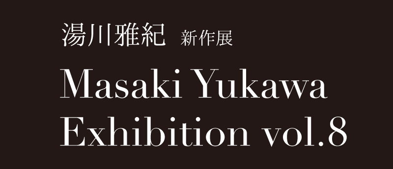 湯川雅紀 新作展
Masaki Yukawa Exhibition vol.8